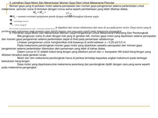 5. pemilihan Daya Motor Dan Menentukan Momen Gaya Rem Untuk Mekanisme Pemutar
Momen gaya yang di perlukan motor selama percepatan dan momen gaya pengereman selama perlambatan untuk
mekanisme pemutar crane di tentukan dengan rumus sama seperti pembahasan yang telah dibahas diatas.
Mst = M’st =
M
iη
M = momen resistansi perputaran penuh dengan memperhitungkan tekanan angin.
∑

Σ

i = perbandingan transmisi
η = efisiensi penggerak
di dapatkan dari rumus sebelumnya dan rarus di acu pada poros motor. Daya motor yang di
perlukan pada mekanisme pada pemutar crane dipilih dengan cara yang sama seperti pada mekanisme pengangkat.
6. Pemilihan Daya Motor Dan Menentukan Momen Gaya Pengereman Untuk Mekanisme Perentang Dan Pendongkrak
Bila jangkouan crane di ubah dengan troli yang di gerakan tali, momen gaya motor yang diperlukan selama percepatan
dan momen gaya pengereman selama perlambatan dapat di lihat pada persamaan sebelumnya.
Lintasan pengereman untuk menghentikan troli biasanya di ambil sebesar s ≈ 0,25 s/d 0,5 m.
Pada mekanisme pendongkrak momen gaya motor yang diperlukan sewaktu percepatan dan momen gaya
pengereman selama perlambatan ditentukan oleh persamaan yang telah di bahas diatas.
Dalam rumus ini G’ adalah bobot tiang lengan yang dibebani penuh dan v- kecepatan titik bobot tiang lengan yang
dibebani tersebut pada gerakan tunak.
Motor dan rem mekanisme pendongkrak harus di periksa terhadap kapasitas angkat maksimum pada berbagai
kedudukan tiang lengan.
Daya motor yang diperlukanuntuk mekanisme perentang dan pendongkrak dipilih dengan cara yang sama seperti
pada mekanisme pengangkat.
Bila rem tidak di pasang pada poros motor , momen gaya dinamik M’dyn

 