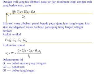 Dengan troli yang tak dibebani pada jari-jari minimum tetapi dengan arah
yang berlawanan, yaitu

Gcω

( Q + Go ) a + 2G1e1 + G0ao
=
2e g

Bila troli yang dibebani penuh berada pada ujung luar tiang lengan, kita
akan mendapatkan reaksi bantalan padaujung tiang lengan sebagai
berikut:
Reaksi vertikal

V = Q + G0 + G1 + GCω
Reakisi horizontal

H =H =
,
1

,,
1

( Q + G0 ) a − G1e1 − GCω eg
h1

Dalam rumus ini
Q ---- bobot muatan yang diangkat
G0 ---- bobot troli
G1 ---- bobot tiang lengan.

 