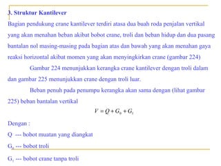 3. Struktur Kantilever
Bagian pendukung crane kantilever terdiri atasa dua buah roda penjalan vertikal
yang akan menahan beban akibat bobot crane, troli dan beban hidup dan dua pasang
bantalan nol masing-masing pada bagian atas dan bawah yang akan menahan gaya
reaksi horizontal akibat momen yang akan menyingkirkan crane (gambar 224)
Gambar 224 menunjukkan kerangka crane kantilever dengan troli dalam
dan gambar 225 menunjukkan crane dengan troli luar.
Beban penuh pada penumpu kerangka akan sama dengan (lihat gambar
225) beban bantalan vertikal
V = Q + G0 + G1

Dengan :
Q --- bobot muatan yang diangkat
G0 --- bobot troli
G1 --- bobot crane tanpa troli

 