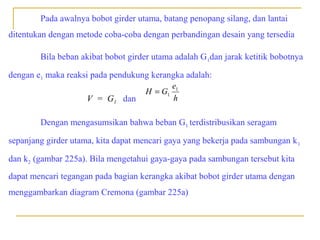Pada awalnya bobot girder utama, batang penopang silang, dan lantai
ditentukan dengan metode coba-coba dengan perbandingan desain yang tersedia
Bila beban akibat bobot girder utama adalah G 1dan jarak ketitik bobotnya
dengan e1 maka reaksi pada pendukung kerangka adalah:
e
H = G1 1
h
V = G1 dan
Dengan mengasumsikan bahwa beban G1 terdistribusikan seragam
sepanjang girder utama, kita dapat mencari gaya yang bekerja pada sambungan k 1
dan k2 (gambar 225a). Bila mengetahui gaya-gaya pada sambungan tersebut kita
dapat mencari tegangan pada bagian kerangka akibat bobot girder utama dengan
menggambarkan diagram Cremona (gambar 225a)

 