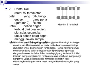 

2.

Rantai Rol
rantai rol terdiri atas
pelat
yang dihubungengsel
pana pena
(gambar 9). Rantai
Gambar 9 rantai rol
untuk
beban ringan
terbuat dari dua keping
plat saja, sedangkan
untuk beban berat dapat
menggunakan sampai
Rantai rol dari 2 keping pelat
mempunyai beberapa keunggulan dibandingkan dengan
lebih

rantai lasan. Karena rantai rol padat maka keandalan operasinya
jauh lebih tinggi dibandingkan rantai lasan. Rantai rol mempunyai
flexisibelan yang baik sehingga dapat dipakai pada sprocket
dengan diameter lebih kecil dan jumlah gigi yang lebih sedikit. Hal
ini akan mengurangi ukuran mekanisme dan sekaligus mengurangi
harganya. Juga, gesekan pada rantai rol jauh lebih kecil
dibandingkan dengan rantai lasan dengan kapasitas angkat yang
sama.

 