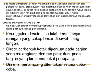 Pada crane yang berat dengan mekanisme pemutar yang digerakkan oleh
penggerak daya, efek gaya inersia diperhitungkan dengan mengasumsikan
gaya horisontal sebesar yang bekerja pada ujung tiang lengan. Gaya inersia
ini didukung oleh rangka batang horisontal (Gambar 220d) yang
setengahnya mengalami tekanan tambahan dan bagian lainnya mengalami
tarikan.
CRANE DENGAN TIANG TETAP
Gambar 221 adalah contoh suprastruktur pejal yang sering digunakan untuk
crane pilar putar tanpa pengimbang.







Keunggulan desain ini adalah tersedianya
ruangan yang cukup besar dibawah tiang
lengan.
Girder berbentuk kotak diperkuat pada bagian
yang melengkung dengan pelat dan pada
bagian yang lurus memakai penopang.
Dimensi penampang ditentukan secara cobacoba.

 