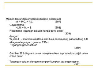 Momen lentur (faktor koreksi dinamik diabaikan)
MII = P1C1 + P2C2
(307)
Gaya normal
NII = N1 + N2 + S
(308)
Resultante tegangan satuan (tanpa gaya geser)

(309)

dengan:
W2 dan F2 – momen resistensi dan luas penampang pada bidang II-II
(diagram tegangan, gambar 211c)
Tegangan geser satuan
(310)
Gambar 221 diagram untuk menyelesaikan suprastruktur pejal untuk
crane putar
Tegangan satuan dengan memperhitungkan tegangan geser
(311)

 