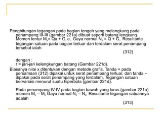 Penghitungan tegangan pada bagian tengah yang melengkung pada
penampang III-III (gambar 221a) dibuat seperti batang lengkung.
Momen lentur MIII= Qa + G1 e1. Gaya normal NIII = Q + G1. Resultante
tegangan satuan pada bagian terluar dan terdalam serat penampang
tersebut ialah
(312)
dengan :
r = jari-jari kelengkungan batang (Gambar 221d).
Biasanya nilai x ditentukan dengan metode grafis. Tanda + pada
persamaan (312) dipakai untuk serat penampang terluar, dan tanda –
dipakai pada serat penampang yang terdalam. Tegangan satuan
bervariasi menurut suatu hiperbola (gambar 221d).
Pada penampang IV-IV pada bagian bawah yang lurus (gambar 221a)
momen MIV = MIII Gaya normal NIV = NIII, Resultante tegangan satuannya
adalah
(313)

 