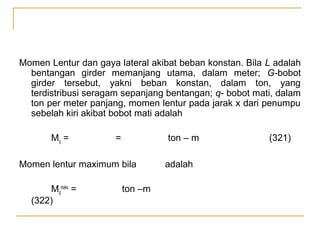 Momen Lentur dan gaya lateral akibat beban konstan. Bila L adalah
bentangan girder memanjang utama, dalam meter; G-bobot
girder tersebut, yakni beban konstan, dalam ton, yang
terdistribusi seragam sepanjang bentangan; q- bobot mati, dalam
ton per meter panjang, momen lentur pada jarak x dari penumpu
sebelah kiri akibat bobot mati adalah
Mq =

=

ton – m

Momen lentur maximum bila
Mqmaks =
(322)

ton –m

adalah

(321)

 