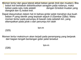 Momen lentur dan gaya lateral akbat beban gerak (troli dan muatan). Bila
bobot troli berbeban didistribusikan seragam pada rodanya, maka
beban pada satu roda adalah
dengan Q-bobot muatan yang
diangkat dan Go-bobot troli.
Dapat diasumsikan dalam hal ini bahwa girder pelat menahan dua buah
beban P yang identik yang terpisah sejauh b (Gambar 228a). Maka
momen lentur pada penumpu di bawah roda sebelah kiri, yang
ditempatkan pada jarak x dari penumpu kiri ialah

(325)

ton-m

Momen lentur maksimum akan terjadi pada penampang yang berjarak
dari bagian tengah bentangan gider pelat tersebut

(326)

ton-m

 