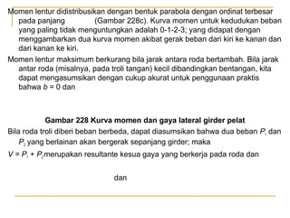 Momen lentur didistribusikan dengan bentuk parabola dengan ordinat terbesar
pada panjang
(Gambar 228c). Kurva momen untuk kedudukan beban
yang paling tidak menguntungkan adalah 0-1-2-3; yang didapat dengan
menggambarkan dua kurva momen akibat gerak beban dari kiri ke kanan dan
dari kanan ke kiri.
Momen lentur maksimum berkurang bila jarak antara roda bertambah. Bila jarak
antar roda (misalnya, pada troli tangan) kecil dibandingkan bentangan, kita
dapat mengasumsikan dengan cukup akurat untuk penggunaan praktis
bahwa b = 0 dan

Gambar 228 Kurva momen dan gaya lateral girder pelat
Bila roda troli diberi beban berbeda, dapat diasumsikan bahwa dua beban P1 dan
P2 yang berlainan akan bergerak sepanjang girder; maka
V = P1 + P2 merupakan resultante kesua gaya yang berkerja pada roda dan
dan

 