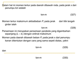 Dalam hal ini momen lentur pada daerah dibawah roda, pada jarak x dari
penumpu kiri adalah
ton-m

(327)

Momen lentur maksimum akibatbeban P1 pada jarak
dari titik tengah
girder ialah
ton-m
(328)
Persamaan ini merupakan persamaan parabola yang digambarkan
sepanjang (L – b1) dengan ordinat maksimum
Momen pada daerah dibawah beban P2 pada jarak x dari penumpu
kanan ditentukan dengan cara yang sama sepeti diatas, yakni
ton-m

(329)

ton-m

(330)

dan

 