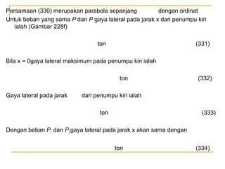 Persamaan (330) merupakan parabola sepanjang
dengan ordinat
Untuk beban yang sama P dan P gaya lateral pada jarak x dari penumpu kiri
ialah (Gambar 228f)
ton

(331)

Bila x = 0gaya lateral maksimum pada penumpu kiri ialah
ton
Gaya lateral pada jarak

(332)

dari penumpu kiri ialah
ton

(333)

Dengan beban P1 dan P2 gaya lateral pada jarak x akan sama dengan
ton

(334)

 