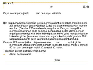 Bila x = 0
ton
Gaya lateral pada jarak

(335)

dari penumpu kiri ialah

Bila kita menambahkan kedua kurva momen akibat aksi beban mati (Gambar
228b) dan beban gerak (Gambar 228c) kita akan mendapatkan momen
resultan (Gambar 228a) – daerah yang diarsir. Dengan mengalikan
momen perlawanan pada berbagai penampang girder utama dengan
tegangan amannya kita akan mendapatkan kurva yang menggambarkan
kekuatan girder (kurva momen aman) – garis kontur pada gambar 228d.
Diagram resultante gaya lateral ditunjukkan pada gambar 228g.
Gambar 229 menunjukkan diagram momen
dan
untuk girder
memanjang utama crane jalan dengan kapasitas angkat mulai 5 sampai
50 ton dan bentangan mulai 10 sampai 30 meter.
Tegangan Satuan akibat Momen Lentur
(a)
Akibat beban utama
(336)

 