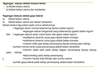 Tegangan satuan akibat momen lentur
a) Akibat beban utama
b) Akibat beban utama dan tambahan
Tegangan Satuan akibat gaya lateral
a)
Akibat beban utama
b)
Akibat beban utama dan beban tambahan
Notasi berikut digunakan pada rumus sebelumnya:
= tegangan lentur normal sebenarnya (lentur) dalam kg/cm 2
=tegangan satuan tangensial yang sebenarnya (geser) dalam kg/cm 2
dan = tegangan satuna aman untuk lentur dan geser dalam kg/cm 2
=koefisiensi dinamik untuk gaya akibat beban konstan
=koefisiensi dinamik untuk gaya akibat beban konstan
=momen netto pad setiap penampang (tanpa lubang paku keling)
=jumlah momen lentur pada penampang akibat beban tambahan
=momen statis total pada setiap bagian penampang (tanpa lubang
paku keling)
=tebal dinding pada setiap penampang
Igr
=momen inersia total ditinjau dari sumbu utama
=jumlah gaya lateral pada setiap penampang akibat beban tambahan.

 