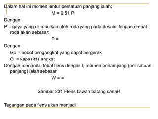 Dalam hal ini momen lentur persatuan panjang ialah:
M = 0,51 P
Dengan
P = gaya yang ditimbulkan oleh roda yang pada desain dengan empat
roda akan sebesar:
P=
Dengan
Go = bobot pengangkat yang dapat bergerak
Q = kapasitas angkat
Dengan menandai tebal flens dengan t, momen penampang (per satuan
panjang) ialah sebesar
W==
Gambar 231 Flens bawah batang canai-I
Tegangan pada flens akan menjadi

 