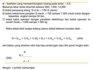 K – koefisien yang memperhitungkan lubang pada lantai ~ 0,5.
Biasanya lebar lantai dioambil sebesar 800; 1.000; 12.000 .
5) bobot penopang silang G cr-br ≈ 1/30 G utama;
6) bobot mekanisme penjalan G mech = 700 sampai 1.300 untuik crane dangan
kapasitas angkat sampai 30 ton;
7) bobot kabin operator dengan peralatan elektriknya dan bobot operator itu
sendiri Gcab ≈ 1.000 sampai 1.500 kg
Maka bobot total rangka batang utama akibat beberan konstan ialah :

G = G utama + ½ G hor + ½ (Gpt + Gft ) + ½ Gcr-br + ½ Gmech + ½ Gcub

(344)

dan beban yang dcitahan oleh tiap-tiap sambungan atau titik panel rangka ialah
G
(345)

K=
n -1

dengan n jumlah sambungan

 