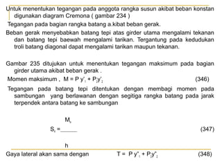 Untuk menentukan tegangan pada anggota rangka susun akibat beban konstan
digunakan diagram Cremona ( gambar 234 )
Tegangan pada bagian rangka batang a.kibat beban gerak.
Beban gerak menyebabkan batang tepi atas girder utama mengalami tekanan
dan batang tepi baewah mengalami tarikan. Tergantung pada kedudukan
troli batang diagonal dapat mengalami tarikan maupun tekanan.
Gambar 235 ditujukan untuk menentukan tegangan maksimum pada bagian
girder utama akibat beban gerak .
Momen maksimum , M = P y’1 + P2y’2
(346)
Tegangan pada batang tepi ditentukan dengan membagi momen pada
sambungan yang berlawanan dengan segitiga rangka batang pada jarak
terpendek antara batang ke sambungan
Miv
S4 =
h
Gaya lateral akan sama dengan

(347)

T = P y”1 + P2y”2

(348)

 