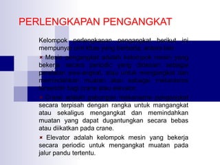 PERLENGKAPAN PENGANGKAT
Kelompok perlengkapan pengangkat berikut ini
mempunyai cirri khas yang berbeda, antara lain:
Mesin pengangkat adalah kelompok mesin yang
bekerja secara periodic yang didesain sebagai
peralatan swa-angkat, atau untuk mengangkat dan
memindahkan muatan atau sebagai mekanisme
tersendiri bagi crane atau elevator.
Crane adalah gabungan mekanisme pengangkat
secara terpisah dengan rangka untuk mangangkat
atau sekaligus mengangkat dan memindahkan
muatan yang dapat dugantungkan secara bebas
atau diikatkan pada crane.
Elevator adalah kelompok mesin yang bekerja
secara periodic untuk mengangkat muatan pada
jalur pandu tertentu.

 