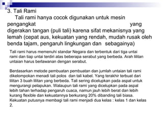 3. Tali Rami
Tali rami hanya cocok digunakan untuk mesin
pengangkat
yang
digerakan tangan (puli tali) karena sifat mekanisnya yang
lemah (cepat aus, kekuatan yang rendah, mudah rusak oleh
benda tajam, pengaruh lingkungan dan sebagainya)
Tali rami harus memenuhi standar Negara dan terbentuk dari tiga untai
rami dan tiap untai terdiri atas beberapa serabut yang berbeda. Arah lilitan
untaian harus berlawanan dengan serabut.
Berdasarkan metode pembuatan pembuatan dan jumlah untaian tali rami
dikelompokan menadi tali polos dan tali kabel. Yang terakhir terbuat dari
lilitan 3 buah lilitan yang berbeda. Tali sering dicelupkan pada aspal untuk
mengurangi pelapukan. Walaupun tali rami yang dicelupkan pada aspal
lebih tahan terhadap pengaruh cuaca, namun jauh lebih berat dan lebih
kurang flexible dan kekuatannya berkurang 20% dibanding tali biasa.
Kekuatan putusnya membagi tali rami menjadi dua kelas : kelas 1 dan kelas
2.

 