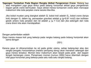 Tegangan Tambahan Pada Bagian Rangka Akibat Pengereman Crane. Batang tepi
atas mengalami juga gaya lentur pada batang horizontal akibat gaya pengereman
bagian gerak crane bermuatan. Gaya akibat inersia komponen crane akan mencapai
maksimum bila roda perjalan crane secara tiba-tiba.
Jika bobot muatan yang diangkat adalah Q, bobot troli adalah G 0, bobot crane (tanpa
troli) dengan G, dalam kg, percepatan gravitasi adalah g (g=9.81 m/s2) dan koifisien
gesek antara roda perjalan dan rel adalah μ (μ ≈ 0,2) dan jika setengah dari roda
crane direm kita akan mendapatkan

Dengan perlambatan adalah
Gaya inersia massa troli yang bekerja pada rangka batang pada bidang horizontal akan
sama dengan
(351)
Karena gaya ini ditransmisikan ke rel pada girder utama, setiap batang-tepi atas dan
rangka pengaku horizontalnya (melalui penipang slang) akan menahan setengah dari
gaya inersia tersebut. Momen letur maksimum akan terjadi pada jarak dari bagian
tengah bentangan crane. Persamaan momen [rumus (326)] harus ditambah dengan
nilai gaya horizontal yang bekerja pada satu roda satu rangka batang.

 
