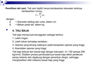 Pemilihan tali rami. Tali rami dipilih hanya berdasarkan kekuatan tariknya
berdasarkan rumus2 :
πd
S=
σ br
4
dengan :
d
= Diameter keliling dari untai, dalam cm
S
= Beban pada tali, dalam kg


4. TALI BAJA
Tali baja mempunyai keunggulan sebagai berikut :
1. Lebih ringan;
2. Lebih tahan terhadap sentakan;
3. Operasi yang tenang walaupun pada kecepatan operasi yang tinggi;
4. Keandalan operasi yang tinggi.
Tali baja terbuat dari kawat baja dengan kekuatan σ= 130 sampai 200
kg/mm2. Didalam proses pembuatannya kawat baja diberi perlakuan
panas tertentu dan digabung dengan penarikan dingin, sehingga
menghasilkan sifat mekanis kawat baja yang tinggi.

 