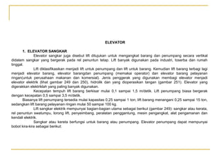 ELEVATOR
1. ELEVATOR SANGKAR
Elevator sangkar juga disebut lift ditujukan untuk mengangkat barang dan penumpang secara vertikal
didalam sangkar yang bergerak pada rel penuntun tetap. Lift banyak digunakan pada industri, toserba dan rumah
tinggal.
Lift diklasifikasikan menjadi lift untuk penumpang dan lift untuk barang. Kemudian lift barang terbagi lagi
menjadi elevator barang, elevator barangdan penumpang (memakai operator) dan elevator barang pelayanan
ringan(untuk perusahaan makanan dan komersial). Jenis penggerak yang digunakan membagi elevator menjadi
elevator elektrik (lihat gambar 249 dan 250), hidrolik dan yang dioperasikan tangan (gambar 251). Elevator yang
digerakkan elektriklah yang paling banyak digunakan.
Kecepatan tempuh lift barang berkisar mulai 0,1 sampai 1,5 m/detik. Lift penumpang biasa bergerak
dengan kecepatan 0,5 sampai 3,5 m/detik.
Biasanya lift penumpang tersedia mulai kapasitas 0,25 sampai 1 ton; lift barang menangani 0,25 sampai 15 ton,
sedangkan lift barang pelayanan ringan mulai 50 sampai 100 kg.
Lift sangkar elektrik mempunyai bagian-bagian utama sebagai berikut (gambar 249): sangkar atau kerata,
rel penuntun swatumpu, lorong lift, penyeimbang, peralatan penggantung, mesin pengangkat, alat pengamanan dan
kendali elektrik.
Sangkar atau kereta berfungsi untuk barang atau penumpang. Elevator penumpang dapat mempunyai
bobot kira-kira sebagai berikut:

 
