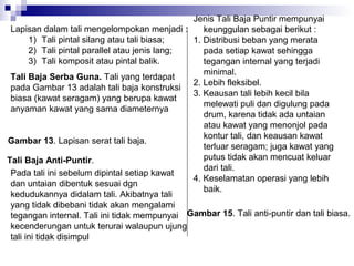 Jenis Tali Baja Puntir mempunyai
Lapisan dalam tali mengelompokan menjadi :
keunggulan sebagai berikut :
1) Tali pintal silang atau tali biasa;
1. Distribusi beban yang merata
2) Tali pintal parallel atau jenis lang;
pada setiap kawat sehingga
3) Tali komposit atau pintal balik.
tegangan internal yang terjadi
minimal.
Tali Baja Serba Guna. Tali yang terdapat
2. Lebih fleksibel.
pada Gambar 13 adalah tali baja konstruksi
3. Keausan tali lebih kecil bila
biasa (kawat seragam) yang berupa kawat
melewati puli dan digulung pada
anyaman kawat yang sama diameternya
drum, karena tidak ada untaian
atau kawat yang menonjol pada
kontur tali, dan keausan kawat
Gambar 13. Lapisan serat tali baja.
terluar seragam; juga kawat yang
putus tidak akan mencuat keluar
Tali Baja Anti-Puntir.
dari tali.
Pada tali ini sebelum dipintal setiap kawat
4. Keselamatan operasi yang lebih
dan untaian dibentuk sesuai dgn
baik.
kedudukannya didalam tali. Akibatnya tali
yang tidak dibebani tidak akan mengalami
tegangan internal. Tali ini tidak mempunyai Gambar 15. Tali anti-puntir dan tali biasa.
kecenderungan untuk terurai walaupun ujung
tali ini tidak disimpul

 