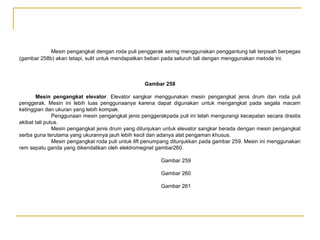 Mesin pengangkat dengan roda puli penggerak sering menggunakan penggantung tali terpisah berpegas
(gambar 258b) akan tetapi, sulit untuk mendapatkan beban pada seluruh tali dengan menggunakan metode ini.

Gambar 258
Mesin pengangkat elevator. Elevator sangkar menggunakan mesin pengangkat jenis drum dan roda puli
penggerak. Mesin ini lebih luas penggunaanya karena dapat digunakan untuk mengangkat pada segala macam
ketinggian dan ukuran yang lebih kompak.
Penggunaan mesin pengangkat jenis penggerakpada puli ini telah mengurangi kecepatan secara drastis
akibat tali putus.
Mesin pengangkat jenis drum yang ditunjukan untuk elevator sangkar berada dengan mesin pengangkat
serba guna terutama yang ukurannya jauh lebih kecil dan adanya alat pengaman khusus.
Mesin pengangkat roda puli untuk lift penumpang ditunjukkan pada gambar 259. Mesin ini menggunakan
rem sepatu ganda yang dikendalikan oleh elektromegnet gambar260.
Gambar 259
Gambar 260
Gambar 261

 