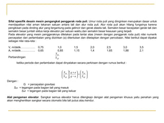 Sifat spesifik desain mesin pengangkat penggerak roda puli. Umur roda puli yang diinginkan merupakan dasar untuk
mendapatkan nilai aman tekanan satuan antara tali dan alur roda puli. Alur roda puli akan hilang fungsinya karena
pengikisan pada dinding alur yang tergantung pada gelincir dan gerak elastis tali. Semakin besar kecepatan gerak tali dan
semakin besar jumlah siklus kerja elevator per satuan waktu,dan semakin besar keausan yang terjadi.
Pada elevator yang mesin penggeraknya diletakan pada lantai atas (mesin dengan penggerak roda puli) nilai numerik
percepatan dan perlambatan yang diizinkan (a) ditentukan dan ditetapkan dengan percobaan. Nilai berikut dapat dipakai
sebagai nilai rata-rata :
V, m/detik…………….
A, m/detik…………….
Perbandingan

0,75
0,65

1,0
0,85

1,5
1,15

2,0
1,4

2,5
1,65

3,0
1,88

3,5
2,1

S on
S off

ketika periode dan perlambatan dapat dinyatakan secara perkiraan dengan rumus berikut :
 S on

S
 off

 g + a   S on

=
 g − a   S
  off







Dengan :
Son

G = percepatan gravitasi
= tegangan pada bagian tali yang masuk
Soff = tegangan pada bagian tali yang keluar

Alat pengaman elevator. Sangkar semua elevator harus dilengkapi dengan alat pengaman khusus yaitu penahan yang
akan menghentikan sangkar secara otomatis bila tali putus atau kendur.

 