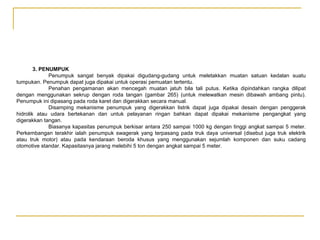 3. PENUMPUK
Penumpuk sangat benyak dipakai digudang-gudang untuk meletakkan muatan satuan kedalan suatu
tumpukan. Penumpuk dapat juga dipakai untuk operasi pemuatan tertentu.
Penahan pengamanan akan mencegah muatan jatuh bila tali putus. Ketika dipindahkan rangka dilipat
dengan menggunakan sekrup dengan roda tangan (gambar 265) (untuk melewatkan mesin dibawah ambang pintu).
Penumpuk ini dipasang pada roda karet dan digerakkan secara manual.
Disamping mekanisme penumpuk yang digerakkan listrik dapat juga dipakai desain dengan penggerak
hidrolik atau udara bertekanan dan untuk pelayanan ringan bahkan dapat dipakai mekanisme pengangkat yang
digerakkan tangan.
Biasanya kapasitas penumpuk berkisar antara 250 sampai 1000 kg dengan tinggi angkat sampai 5 meter.
Perkembangan terakhir ialah penumpuk swagerak yang terpasang pada truk daya universal (disebut juga truk elektrik
atau truk motor) atau pada kendaraan beroda khusus yang menggunakan sejumlah komponen dan suku cadang
otomotive standar. Kapasitasnya jarang melebihi 5 ton dengan angkat sampai 5 meter.

 