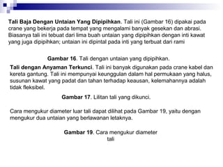 Tali Baja Dengan Untaian Yang Dipipihkan. Tali ini (Gambar 16) dipakai pada
crane yang bekerja pada tempat yang mengalami banyak gesekan dan abrasi.
Biasanya tali ini tebuat dari lima buah untaian yang dipipihkan dengan inti kawat
yang juga dipipihkan; untaian ini dipintal pada inti yang terbuat dari rami
Gambar 16. Tali dengan untaian yang dipipihkan.
Tali dengan Anyaman Terkunci. Tali ini banyak digunakan pada crane kabel dan
kereta gantung. Tali ini mempunyai keunggulan dalam hal permukaan yang halus,
susunan kawat yang padat dan tahan terhadap keausan, kelemahannya adalah
tidak fleksibel.
Gambar 17. Lilitan tali yang dikunci.
Cara mengukur diameter luar tali dapat dilihat pada Gambar 19, yaitu dengan
mengukur dua untaian yang berlawanan letaknya.
Gambar 19. Cara mengukur diameter
tali

 
