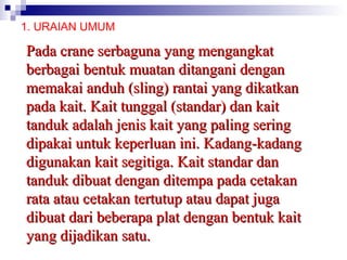1. URAIAN UMUM

Pada crane serbaguna yang mengangkat
berbagai bentuk muatan ditangani dengan
memakai anduh (sling) rantai yang dikatkan
pada kait. Kait tunggal (standar) dan kait
tanduk adalah jenis kait yang paling sering
dipakai untuk keperluan ini. Kadang-kadang
digunakan kait segitiga. Kait standar dan
tanduk dibuat dengan ditempa pada cetakan
rata atau cetakan tertutup atau dapat juga
dibuat dari beberapa plat dengan bentuk kait
yang dijadikan satu.

 