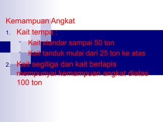 Kemampuan Angkat
1. Kait tempa :
Kait standar sampai 50 ton
 Kait tanduk mulai dari 25 ton ke atas


2.

Kait segitiga dan kait berlapis
mempunyai kemampuan angkat diatas
100 ton

 
