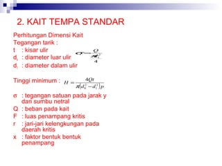 2. KAIT TEMPA STANDAR
Perhitungan Dimensi Kait
Tegangan tarik :
t : kisar ulir
σ= Q
π
d
do : diameter luar ulir
4
d1 : diameter dalam ulir
t

Tinggi minimum :

H =

2
1

4Qt
2
π d 0 − d12 p

(

)

σ : tegangan satuan pada jarak y
dari sumbu netral
Q : beban pada kait
F : luas penampang kritis
r : jari-jari kelengkungan pada
daerah kritis
x : faktor bentuk bentuk
penampang

 