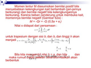 Momen lentur M diasumsikan bernilai positif bila
menyebabkan kelengkungan kait bertambah (jari-jarinya
berkurang) dan bernilai negatif bila kelengkungannya
berkurang. Karena beban cenderung untuk membuka kait,
momennya bernilai negatif (Gambar 62a) :
M = -Qr = -Q (0,5a + e1)
Nilai x didapat dari persamaan :
1
y
x=
dF
F ∫ y +r
e2

e1

untuk trapesium dengan sisi b1 dan b2 dan tinggi h akan
menjadi x = −1 + 2r b + b − b ( e + r ) 1n r + e − ( b − b ) 



( b1 + b2 ) h 

2

1

2

h

2

2



r + e1

h
=1
a

1

2



b1
=n
b2

Bila kita mengambil nilai h = a, dan bila
dan
5n + 7
[ (1,5n − ditransformasikan
x diatas setelah 0,5)1,09861 − ( n − 1) ] − 1 akan
=
maka rumus 3( n + 1) 2
berbentuk

 