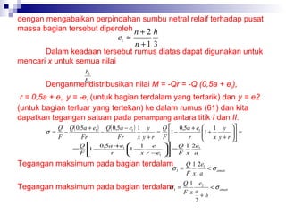 dengan mengabaikan perpindahan sumbu netral relaif terhadap pusat
massa bagian tersebut diperoleh n + 2 h

e1 ≈

n +1 3

Dalam keadaan tersebut rumus diatas dapat digunakan untuk
mencari x untuk semua nilai
b1
b2

Denganmendistribusikan nilai M = -Qr = -Q (0,5a + e1),
r = 0,5a + e1, y = -e1 (untuk bagian terdalam yang tertarik) dan y = e2
(untuk bagian terluar yang tertekan) ke dalam rumus (61) dan kita
dapatkan tegangan satuan pada penampang antara titik I dan II.
Q Q ( 0,5a + e1 ) Q( 0,5a − e1 ) 1 y
Q  0,5a + e1  1 y 


σ =

F

−

Fr

=

Q
F

−

Fr


0,5a +e1
1
 −
r



x y+r

=


1
e
 −
1

x r −e1


1 −
F

r



Q 1 2e1
 =


F x a




Tegangan maksimum pada bagian terdalam

σ1 =

σ
Tegangan maksimum pada bagian terdalam 1 =

1 + x y + r   =



Q 1 2e1
< σ aman
F x a

Q 1 e2
< σ aman
F x a +h
2

 