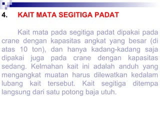 4.

KAIT MATA SEGITIGA PADAT

Kait mata pada segitiga padat dipakai pada
crane dengan kapasitas angkat yang besar (di
atas 10 ton), dan hanya kadang-kadang saja
dipakai juga pada crane dengan kapasitas
sedang. Kelmahan kait ini adalah anduh yang
mengangkat muatan harus dilewatkan kedalam
lubang kait tersebut. Kait segitiga ditempa
langsung dari satu potong baja utuh.

 