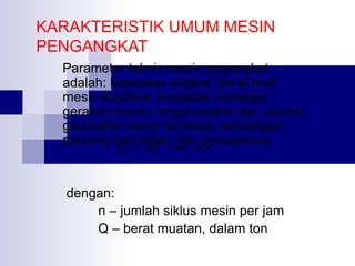 KARAKTERISTIK UMUM MESIN
PENGANGKAT
Parameter teknis mesin pngangkat
adalah: kapasitas angkat, berat mati
mesin tersebut, kcepatan berbagai
gerakan mesin, tinggi angkat dan ukuran
geometris mesin tersebut, bentangan,
panjang dan=lebar, dan sebagainya.
Q
nQ ton / jam
hr

dengan:
n – jumlah siklus mesin per jam
Q – berat muatan, dalam ton

 