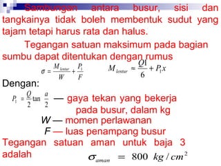 Sambungan antara busur, sisi dan
tangkainya tidak boleh membentuk sudut yang
tajam tetapi harus rata dan halus.
Tegangan satuan maksimum pada bagian
sumbu dapat ditentukan dengan rumus
Dengan:

M lentur P1
σ =
+
W
F

Q
a
P1 = tan
2
2

M lentur

Q1
≈
+ P1 x
6

— gaya tekan yang bekerja
pada busur, dalam kg
W — momen perlawanan
F — luas penampang busur
Tegangan satuan aman untuk baja 3
adalah
σ aman = 800 kg / cm 2

 