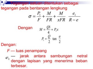 Tegangan satuan ditentukan sebagai
tegangan pada bentangan lengkung

P1 M
e1
M
σ = +
+
F FR xFR R − e
Dengan

Q1
M=
+ P1 x
4
Q
a
P1 =
tan
2
2

Dengan:
F — luas penampang
e1 — jarak antara sambungan netral
dengan lapisan yang menerima beban
terbesar.

 