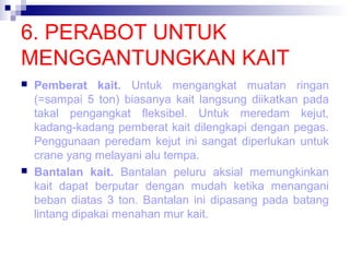 6. PERABOT UNTUK
MENGGANTUNGKAN KAIT




Pemberat kait. Untuk mengangkat muatan ringan
(=sampai 5 ton) biasanya kait langsung diikatkan pada
takal pengangkat fleksibel. Untuk meredam kejut,
kadang-kadang pemberat kait dilengkapi dengan pegas.
Penggunaan peredam kejut ini sangat diperlukan untuk
crane yang melayani alu tempa.
Bantalan kait. Bantalan peluru aksial memungkinkan
kait dapat berputar dengan mudah ketika menangani
beban diatas 3 ton. Bantalan ini dipasang pada batang
lintang dipakai menahan mur kait.

 