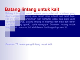 Batang lintang untuk kait
Batang lintang kait dapat berputar pada pelat sisi rumahnya yang
diperkuat dengan setrap atau sekal yang terbuat dari pelat baja.
Hal ini akan memungkinkan kait berputar pada dua arah yang
saling tegak lurus. Batang lintang ini ditempa dari baja dan diberi
trunion (batang gerak) pada ujungnya. Diameter lubang untuk
tangkai kait harus sedikit lebih besar dari tangkainya sendiri.

Gambar. 70 penampang-lintang untuk kait.

 