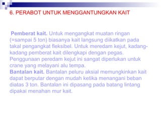 6. PERABOT UNTUK MENGGANTUNGKAN KAIT

Pemberat kait. Untuk mengangkat muatan ringan
(=sampai 5 ton) biasanya kait langsung diikatkan pada
takal pengangkat fleksibel. Untuk meredam kejut, kadangkadang pemberat kait dilengkapi dengan pegas.
Penggunaan peredam kejut ini sangat diperlukan untuk
crane yang melayani alu tempa.
Bantalan kait. Bantalan peluru aksial memungkinkan kait
dapat berputar dengan mudah ketika menangani beban
diatas 3 ton. Bantalan ini dipasang pada batang lintang
dipakai menahan mur kait.

 