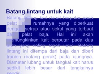 Batang lintang untuk kait
Batang lintang kait dapat berputar pada
pelat sisi rumahnya yang diperkuat
dengan setrap atau sekal yang terbuat
dari
pelat
baja.
Hal
ini
akan
memungkinkan kait berputar pada dua
arah yang saling tegak lurus. Batang
lintang ini ditempa dari baja dan diberi
trunion (batang gerak) pada ujungnya.
Diameter lubang untuk tangkai kait harus
sedikit lebih besar dari tangkainya

 