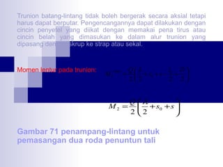 Trunion batang-lintang tidak boleh bergerak secara aksial tetapi
harus dapat berputar. Pengencangannya dapat dilakukan dengan
cincin penyetel yang diikat dengan memakai pena tirus atau
cincin belah yang dimasukan ke dalam alur trunion yang
dipasang dengan skrup ke strap atau sekal.

Momen lentur pada trunion:

M1

maks

Qλ
l0 D 
=  + s0 + s − + 
22
2 2

M2 =

Q λ

+ s0 + s 

2 2


Gambar 71 penampang-lintang untuk
pemasangan dua roda penuntun tali

 