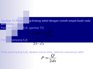 Gambar 72 Penampang-lintang sakel dengan rumah empat buah roda
penuntun.
Pada penampang A1B1 (gambar 72)

σ

Q
1 =
2bs
Q
Pada penampang A2B2 =
σ1
2( b − d ) s

Pada penampang A2B2 dipakai rumus lame, tekanan satuannya ialah:

Q
P=
2ds

 