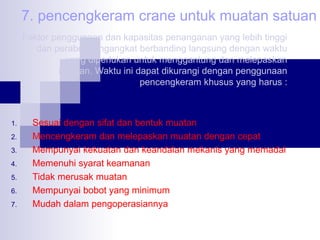 7. pencengkeram crane untuk muatan satuan
Faktor penggunaan dan kapasitas penanganan yang lebih tinggi
dan perabot pengangkat berbanding langsung dengan waktu
yang diperlukan untuk menggantung dan melepaskan
muatan. Waktu ini dapat dikurangi dengan penggunaan
pencengkeram khusus yang harus :

1.
2.
3.
4.
5.
6.
7.

Sesuai dengan sifat dan bentuk muatan
Mencengkeram dan melepaskan muatan dengan cepat
Mempunyai kekuatan dan keandalan mekanis yang memadai
Memenuhi syarat keamanan
Tidak merusak muatan
Mempunyai bobot yang minimum
Mudah dalam pengoperasiannya

 