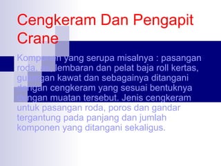 Cengkeram Dan Pengapit
Crane
Komponen yang serupa misalnya : pasangan
roda, as, lembaran dan pelat baja roll kertas,
gulungan kawat dan sebagainya ditangani
dengan cengkeram yang sesuai bentuknya
dengan muatan tersebut. Jenis cengkeram
untuk pasangan roda, poros dan gandar
tergantung pada panjang dan jumlah
komponen yang ditangani sekaligus.

 