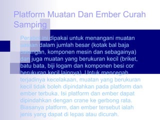 Platform Muatan Dan Ember Curah
Samping
Perabot ini dipakai untuk menangani muatan
satuan dalam jumlah besar (kotak bal baja
batangan, komponen mesin dan sebagainya)
dan juga muatan yang berukuran kecil (briket,
batu bata, biji logam dan komponen besi cor
berukuran kecil lainnya). Untuk mencegah
terjadinya kecelakaan, muatan yang berukuran
kecil tidak boleh dipindahkan pada platform dan
ember terbuka. Isi platform dan ember dapat
dipindahkan dengan crane ke gerbong rata.
Biasanya platform, dan ember tersebut ialah
jenis yang dapat di lepas atau dicurah.

 