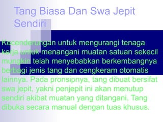 Tang Biasa Dan Swa Jepit
Sendiri
Kecenderungan untuk mengurangi tenaga
kerja untuk menangani muatan satuan sekecil
mungkin telah menyebabkan berkembangnya
berbagi jenis tang dan cengkeram otomatis
lainnya. Pada pronsipnya, tang dibuat bersifat
swa jepit, yakni penjepit ini akan menutup
sendiri akibat muatan yang ditangani. Tang
dibuka secara manual dengan tuas khusus.

 