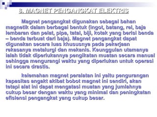 8. MAGNET PENGANGKAT ELEKTRIS
Magnet pengangkat digunakan sebagai bahan
magnetik dalam berbagai bentuk (ingot, batang, rel, baja
lembaran dan pelat, pipa, tatal, biji, kotak yang berisi benda
– benda terbuat dari baja). Magnet pengangkat dapat
digunakan secara luas khususnya pada pekerjaan
rekasanya metalurgi dan mekanis. Keunggulan utamanya
ialah tidak diperlukannya pengikatan muatan secara manual
sehingga mengurangi waktu yang diperlukan untuk operasi
ini secara drastis.
kelemahan magnet peralatan ini yaitu pengurangan
kapasitas angakt akibat bobot magnet ini sendiri, akan
tetapi alat ini dapat mengatasi muatan yang jumlahnya
cukup besar dengan waktu yang minimal dan peningkatan
efisiensi pengangkat yang cukup besar.

 