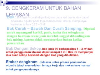 9. CENGKERAM UNTUK BAHAN
LEPASAN– curah digantungkan pada kait crane, dan dapat
Bak. Bak swa
dibalikan / diputar pada trunion horizontal. Bak ini mempunyai
kapasitas antara 0,25 – 3 M3.

Bak Curah – Bawah Dan Curah Samping. Dipakai
untuk menangani kerikil, pasir, tanha dan sebagianya
dengan bantuan crane jenis ini lebih unggul dibandingkan
bak miring, karena tidak mencecerkan bahan ketika
pencurahan.

Bak Dengan Sekop.bak jenis ini berkapasitas 1 – 3 m3 dan

untuk penggunaan khusus dapat sampai 8 m3. Bak ini mempunyai
dua buah sekop bersendi dengan alas yang dibulatkan.

Ember cengkram .didesain untuk proses pencurahan

otomtis tetapi memerlukan tenaga kerja dan mekanisme manual
untuk pengoperasiannya.

 