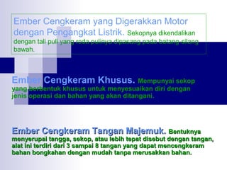 Ember Cengkeram yang Digerakkan Motor
dengan Pengangkat Listrik. Sekopnya dikendalikan
dengan tali puli yang roda pulinya dipasang pada batang-silang
bawah.

Ember Cengkeram Khusus. Mempunyai sekop
yang berbentuk khusus untuk menyesuaikan diri dengan
jenis operasi dan bahan yang akan ditangani.

Ember Cengkeram Tangan Majemuk. Bentuknya

menyerupai tangga, sekop, atau lebih tepat disebut dengan tangan,
alat ini terdiri dari 3 sampai 8 tangan yang dapat mencengkeram
bahan bongkahan dengan mudah tanpa merusakkan bahan.

 